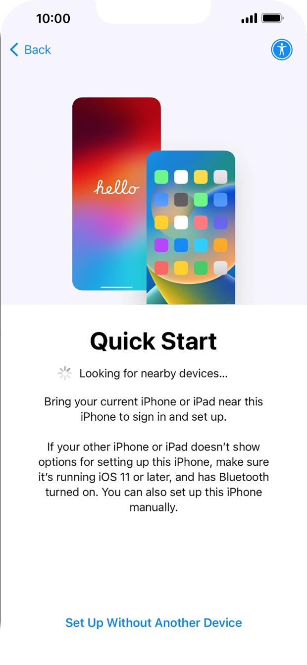 Follow the instructions on the screen to transfer content from another device running iOS 11 or later or press Set Up Without Another Device. Follow the instructions on the screen to transfer content from another device running iOS 11 or later or press Set Up Without Another Device.
