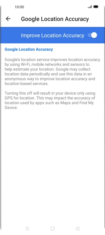 If you press the indicator next to 'Improve Location Accuracy' to turn off the function, your phone can find your exact position using the GPS satellites but it may take longer as there is no access to supplementary information from the mobile network or nearby WiFi networks. If you press the indicator next to 'Improve Location Accuracy' to turn off the function, your phone can find your exact position using the GPS satellites but it may take longer as there is no access to supplementary information from the mobile network or nearby WiFi networks.
