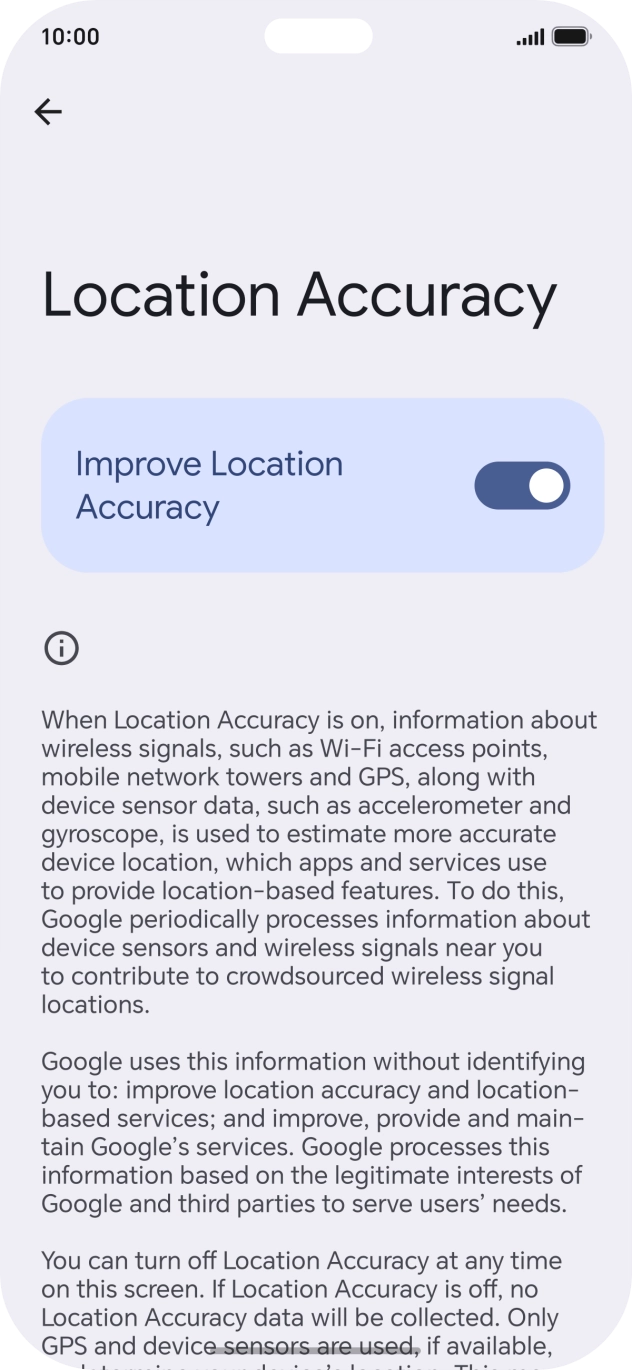 If you press the indicator next to 'Improve Location Accuracy' to turn off the function, your phone can find your exact position using the GPS satellites but it may take longer as there is no access to supplementary information from the mobile network or nearby WiFi networks. If you press the indicator next to 'Improve Location Accuracy' to turn off the function, your phone can find your exact position using the GPS satellites but it may take longer as there is no access to supplementary information from the mobile network or nearby WiFi networks.