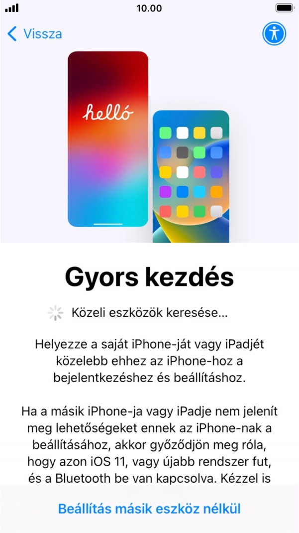 Kövesd a képernyőn megjelenő utasításokat a tartalom egy másik eszközről az iOS 11-gyel vagy újabbakkal történő átviteléhez, vagy válaszd a Beállítás másik eszköz nélkül lehetőséget. Kövesd a képernyőn megjelenő utasításokat a tartalom egy másik eszközről az iOS 11-gyel vagy újabbakkal történő átviteléhez, vagy válaszd a Beállítás másik eszköz nélkül lehetőséget.