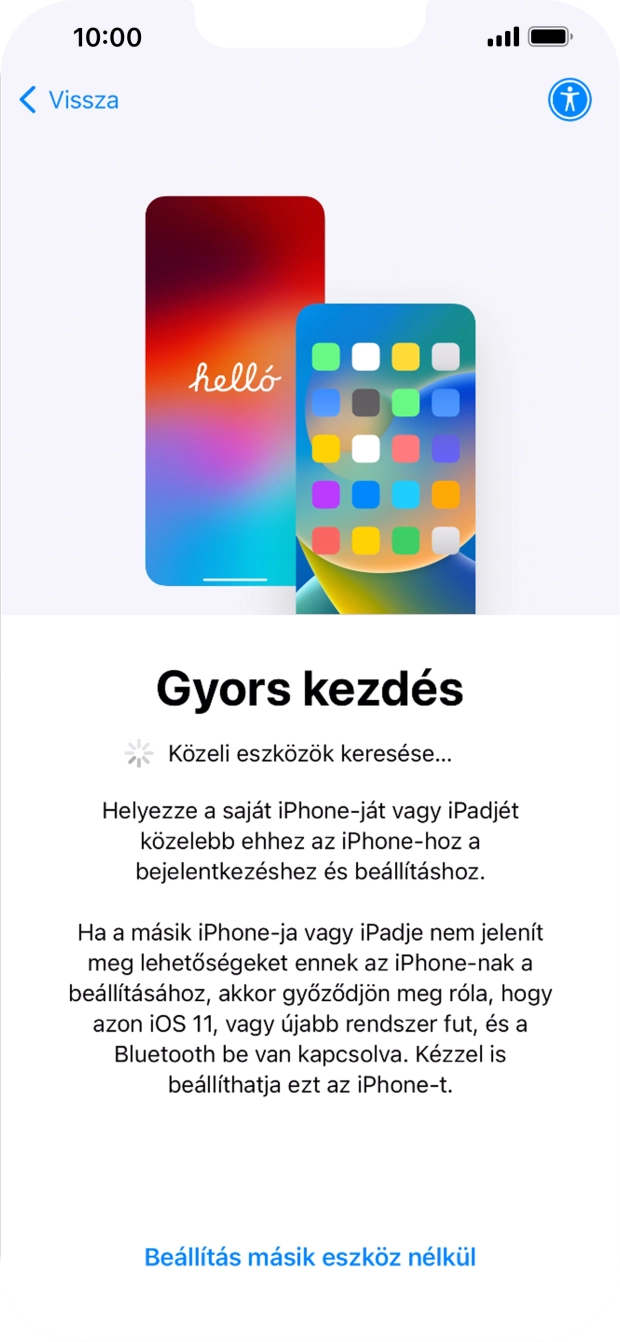 Kövesd a képernyőn megjelenő utasításokat a tartalom egy másik eszközről az iOS 11-gyel vagy újabbakkal történő átviteléhez, vagy válaszd a Beállítás másik eszköz nélkül lehetőséget. Kövesd a képernyőn megjelenő utasításokat a tartalom egy másik eszközről az iOS 11-gyel vagy újabbakkal történő átviteléhez, vagy válaszd a Beállítás másik eszköz nélkül lehetőséget.