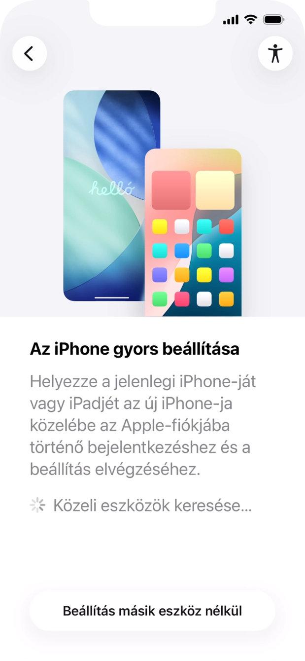 Kövesd a képernyőn megjelenő utasításokat a tartalom egy másik eszközről az iOS 11-gyel vagy újabbakkal történő átviteléhez, vagy válaszd a Beállítás másik eszköz nélkül lehetőséget. Kövesd a képernyőn megjelenő utasításokat a tartalom egy másik eszközről az iOS 11-gyel vagy újabbakkal történő átviteléhez, vagy válaszd a Beállítás másik eszköz nélkül lehetőséget.