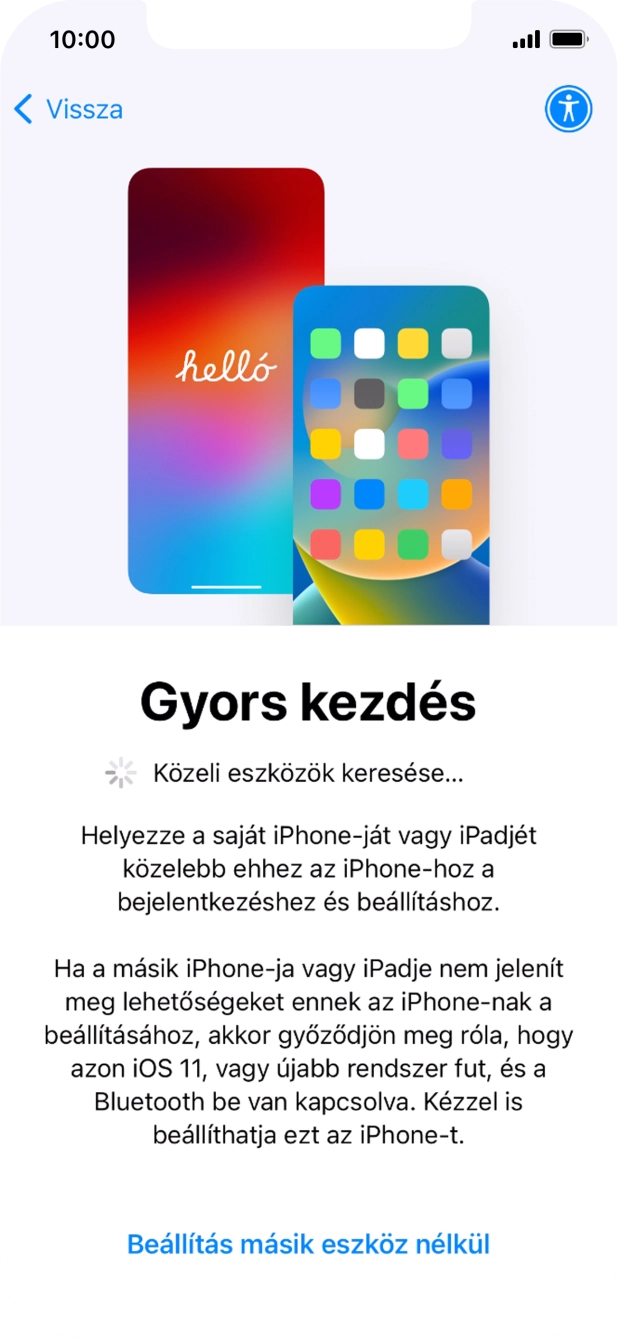 Kövesd a képernyőn megjelenő utasításokat a tartalom egy másik eszközről az iOS 11-gyel vagy újabbakkal történő átviteléhez, vagy válaszd a Beállítás másik eszköz nélkül lehetőséget. Kövesd a képernyőn megjelenő utasításokat a tartalom egy másik eszközről az iOS 11-gyel vagy újabbakkal történő átviteléhez, vagy válaszd a Beállítás másik eszköz nélkül lehetőséget.