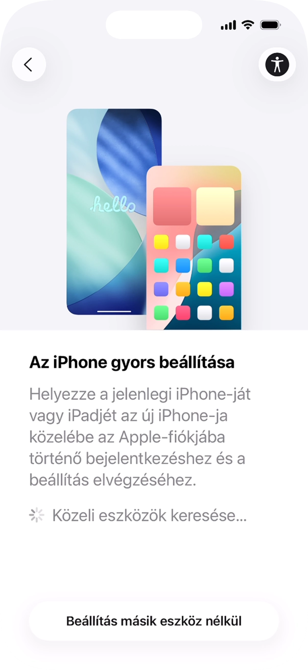 Kövesd a képernyőn megjelenő utasításokat a tartalom egy másik eszközről az iOS 11-gyel vagy újabbakkal történő átviteléhez, vagy válaszd a Beállítás másik eszköz nélkül lehetőséget. Kövesd a képernyőn megjelenő utasításokat a tartalom egy másik eszközről az iOS 11-gyel vagy újabbakkal történő átviteléhez, vagy válaszd a Beállítás másik eszköz nélkül lehetőséget.