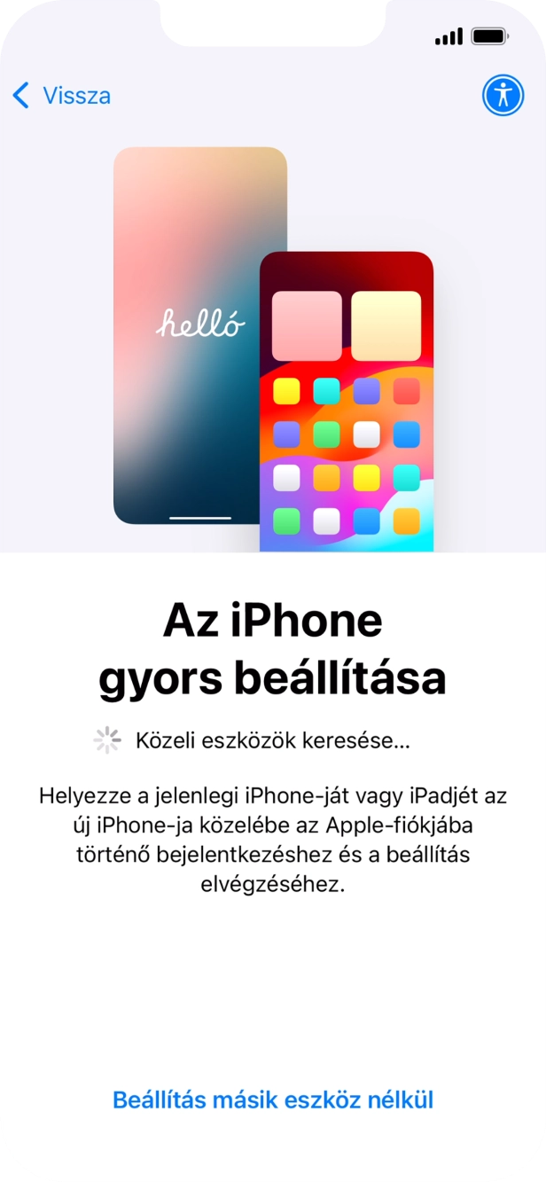 Kövesd a képernyőn megjelenő utasításokat a tartalom egy másik eszközről az iOS 11-gyel vagy újabbakkal történő átviteléhez, vagy válaszd a Beállítás másik eszköz nélkül lehetőséget. Kövesd a képernyőn megjelenő utasításokat a tartalom egy másik eszközről az iOS 11-gyel vagy újabbakkal történő átviteléhez, vagy válaszd a Beállítás másik eszköz nélkül lehetőséget.