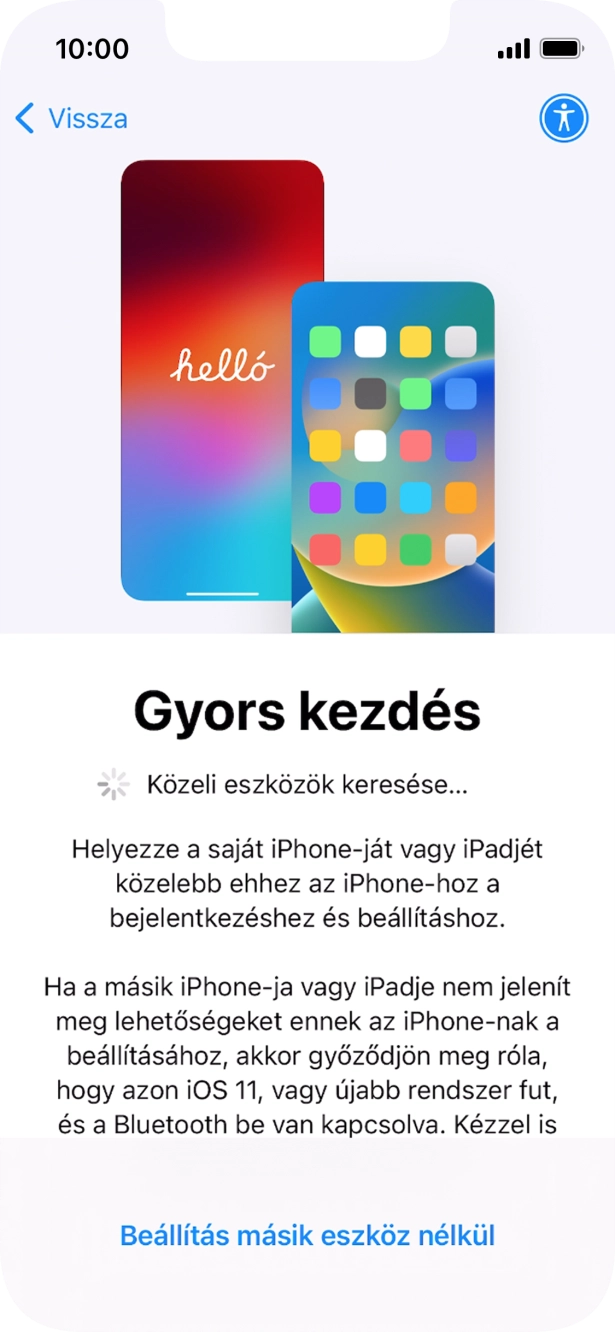 Kövesd a képernyőn megjelenő utasításokat a tartalom egy másik eszközről az iOS 11-gyel vagy újabbakkal történő átviteléhez, vagy válaszd a Beállítás másik eszköz nélkül lehetőséget. Kövesd a képernyőn megjelenő utasításokat a tartalom egy másik eszközről az iOS 11-gyel vagy újabbakkal történő átviteléhez, vagy válaszd a Beállítás másik eszköz nélkül lehetőséget.