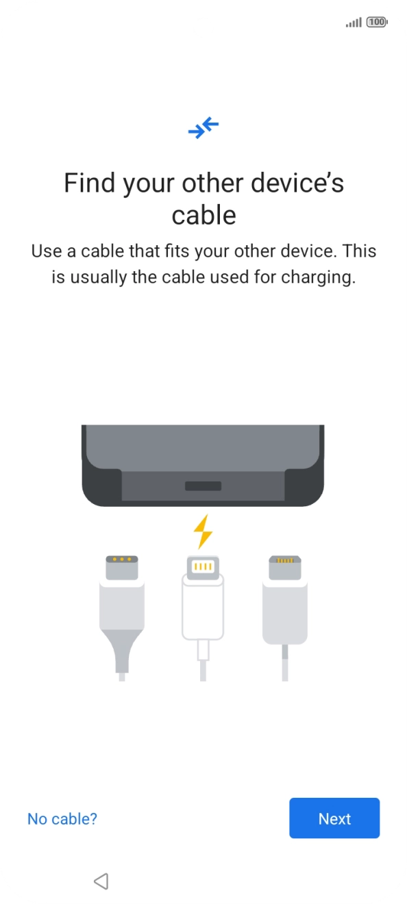 If you have a cable which can connect the two phones, insert the cable and follow the instructions on the screen to transfer content to your phone. If you don’t have a cable, press No cable?. If you have a cable which can connect the two phones, insert the cable and follow the instructions on the screen to transfer content to your phone. If you don’t have a cable, press No cable?.
