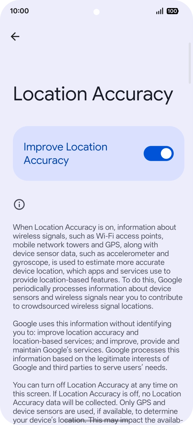 If you press the indicator next to 'Improve Location Accuracy' to turn off the function, your phone can find your exact position using the GPS satellites but it may take longer as there is no access to supplementary information from the mobile network or nearby WiFi networks.