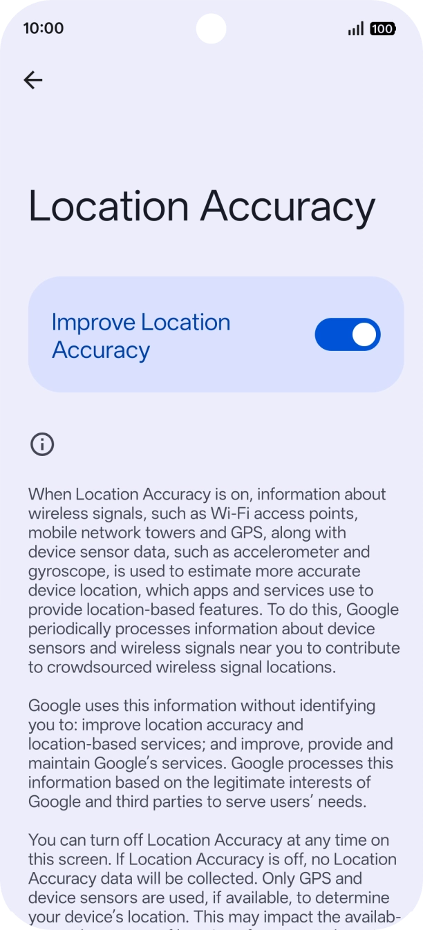 If you press the indicator next to 'Improve Location Accuracy' to turn off the function, your phone can find your exact position using the GPS satellites but it may take longer as there is no access to supplementary information from the mobile network or nearby WiFi networks.