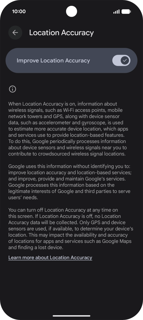 If you press the indicator next to 'Improve Location Accuracy' to turn off the function, your phone can find your exact position using the GPS satellites but it may take longer as there is no access to supplementary information from the mobile network or nearby WiFi networks. If you press the indicator next to 'Improve Location Accuracy' to turn off the function, your phone can find your exact position using the GPS satellites but it may take longer as there is no access to supplementary information from the mobile network or nearby WiFi networks.