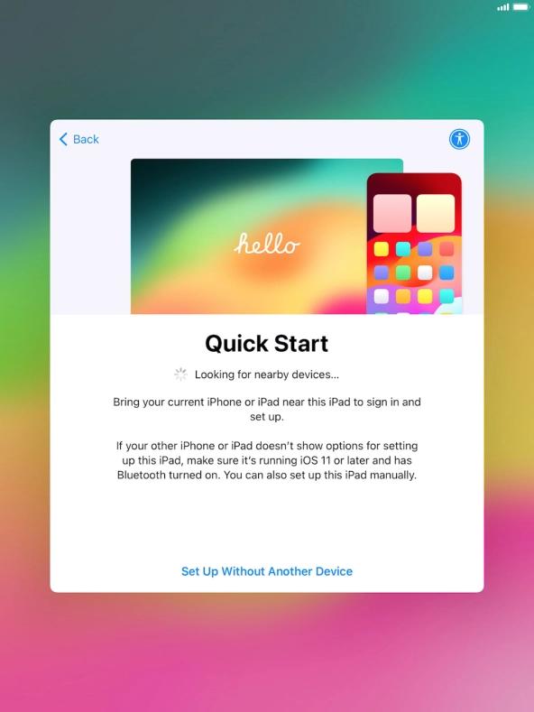 Follow the instructions on the screen to transfer content from another device running iOS 11 or later or press Set Up Without Another Device. Follow the instructions on the screen to transfer content from another device running iOS 11 or later or press Set Up Without Another Device.
