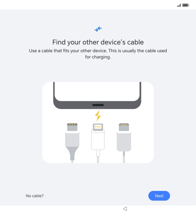 If you have a cable which can connect the two phones, insert the cable and follow the instructions on the screen to transfer content to your phone. If you don’t have a cable, press No cable?. If you have a cable which can connect the two phones, insert the cable and follow the instructions on the screen to transfer content to your phone. If you don’t have a cable, press No cable?.