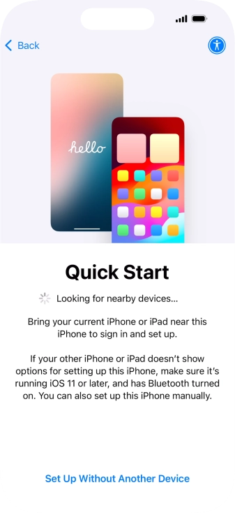 Follow the instructions on the screen to transfer content from another device running iOS 11 or later or press Set Up Without Another Device. Follow the instructions on the screen to transfer content from another device running iOS 11 or later or press Set Up Without Another Device.