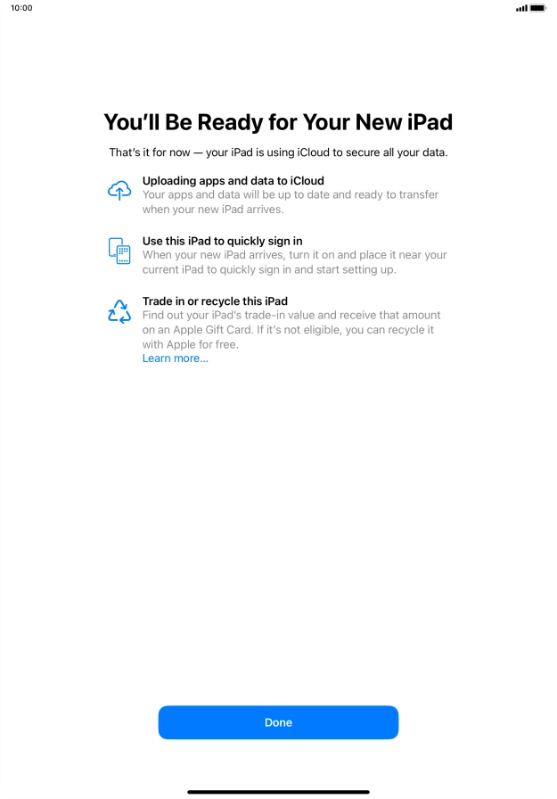Press Done and follow the instructions on the screen to select the required settings and back up the tablet memory to iCloud. Once you've received your new iPad, you'll be able to restore the content of the iCloud backup. Press Done and follow the instructions on the screen to select the required settings and back up the tablet memory to iCloud. Once you've received your new iPad, you'll be able to restore the content of the iCloud backup.