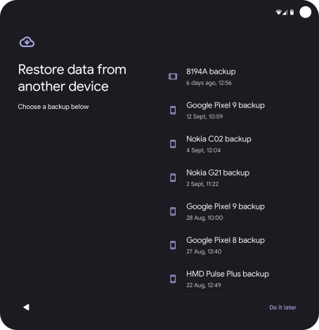 Press the required backup and your phone restores the content of the selected backup. Subsequently, follow the instructions on the screen to set up your phone and prepare it for use. Press the required backup and your phone restores the content of the selected backup. Subsequently, follow the instructions on the screen to set up your phone and prepare it for use.