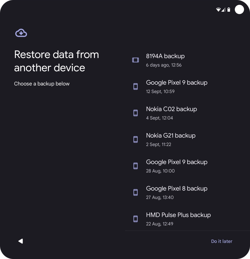 Press the required backup and your phone restores the content of the selected backup. Subsequently, follow the instructions on the screen to set up your phone and prepare it for use. Press the required backup and your phone restores the content of the selected backup. Subsequently, follow the instructions on the screen to set up your phone and prepare it for use.