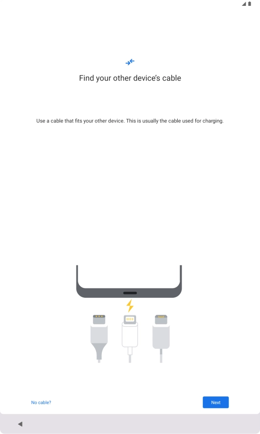If you have a cable which can connect the two devices, insert the cable and follow the instructions on the screen to transfer content to your tablet. If you don’t have a cable, press No cable?. If you have a cable which can connect the two devices, insert the cable and follow the instructions on the screen to transfer content to your tablet. If you don’t have a cable, press No cable?.