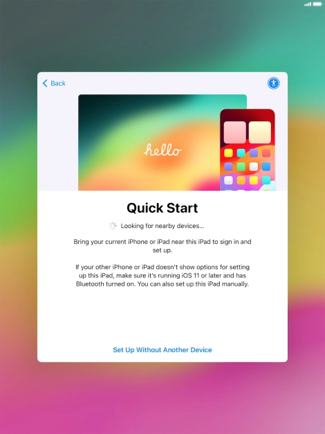 Follow the instructions on the screen to transfer content from another device running iOS 11 or later or press Set Up Without Another Device.