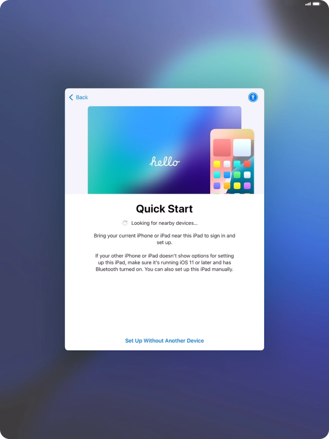 Follow the instructions on the screen to transfer content from another device running iOS 11 or later or press Set Up Without Another Device. Follow the instructions on the screen to transfer content from another device running iOS 11 or later or press Set Up Without Another Device.