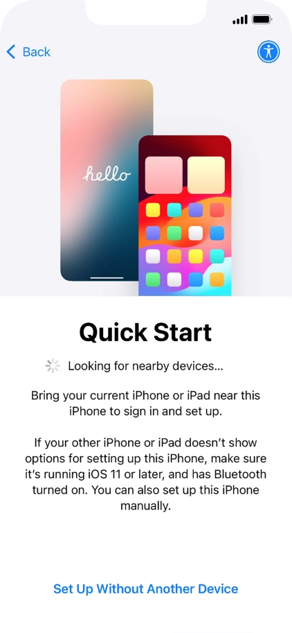 Follow the instructions on the screen to transfer content from another device running iOS 11 or later or press Set Up Without Another Device. Follow the instructions on the screen to transfer content from another device running iOS 11 or later or press Set Up Without Another Device.