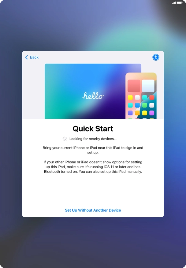 Follow the instructions on the screen to transfer content from another device running iOS 11 or later or press Set Up Without Another Device. Follow the instructions on the screen to transfer content from another device running iOS 11 or later or press Set Up Without Another Device.