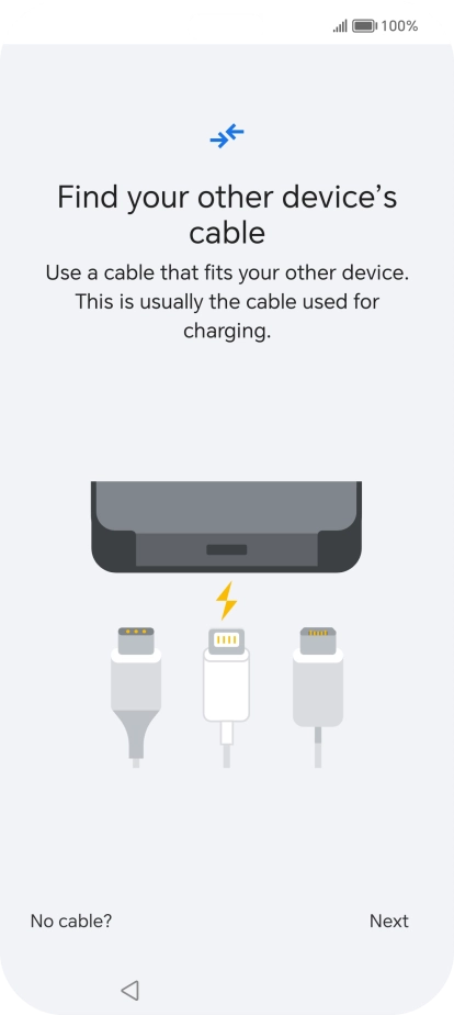 If you have a cable which can connect the two phones, insert the cable and follow the instructions on the screen to transfer content to your phone. If you don’t have a cable, press No cable?. If you have a cable which can connect the two phones, insert the cable and follow the instructions on the screen to transfer content to your phone. If you don’t have a cable, press No cable?.