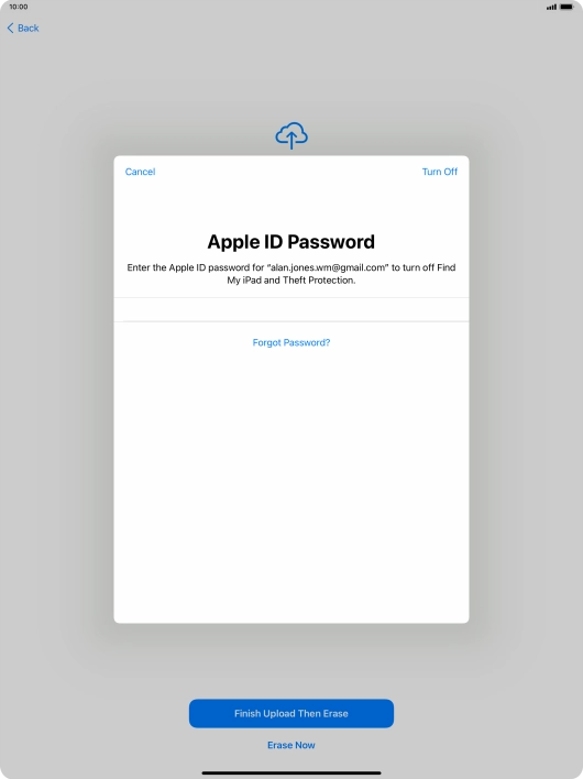 Key in the password for your Apple ID and press Turn Off. Wait a moment while the factory default settings are restored. Follow the instructions on the screen to set up your tablet and prepare it for use. Key in the password for your Apple ID and press Turn Off. Wait a moment while the factory default settings are restored. Follow the instructions on the screen to set up your tablet and prepare it for use.