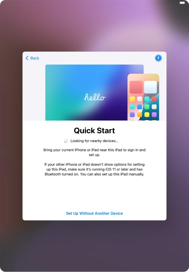 Follow the instructions on the screen to transfer content from another device running iOS 11 or later or press Set Up Without Another Device.