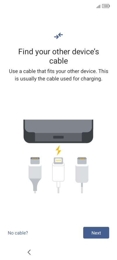 If you have a cable which can connect the two phones, insert the cable and follow the instructions on the screen to transfer content to your phone. If you don’t have a cable, press No cable?. If you have a cable which can connect the two phones, insert the cable and follow the instructions on the screen to transfer content to your phone. If you don’t have a cable, press No cable?.