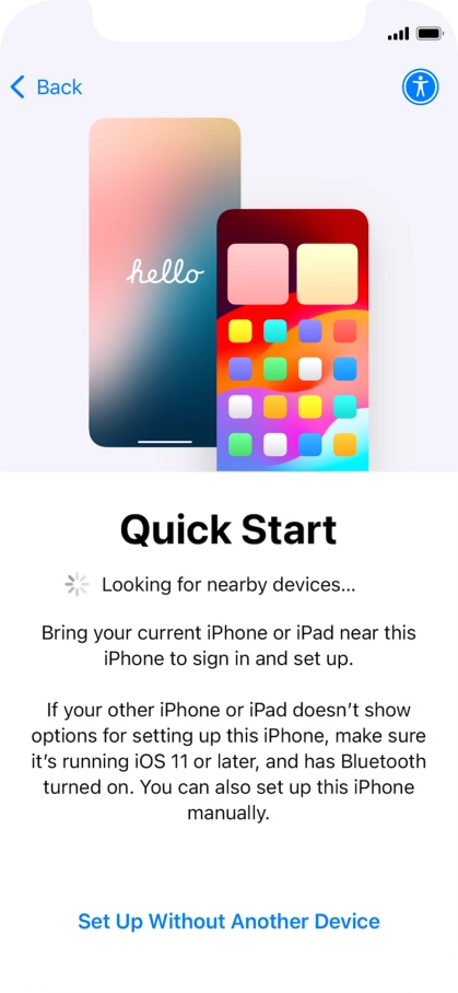 Follow the instructions on the screen to transfer content from another device running iOS 11 or later or press Set Up Without Another Device. Follow the instructions on the screen to transfer content from another device running iOS 11 or later or press Set Up Without Another Device.