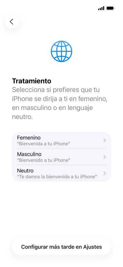 Sigue las indicaciones de la pantalla para elegir la forma de tratamiento deseada en el teléfono, es decir, el masculino, el femenino o una forma de tratamiento neutra o pulsa Configurar más tarde en Ajustes. Sigue las indicaciones de la pantalla para elegir la forma de tratamiento deseada en el teléfono, es decir, el masculino, el femenino o una forma de tratamiento neutra o pulsa Configurar más tarde en Ajustes.
