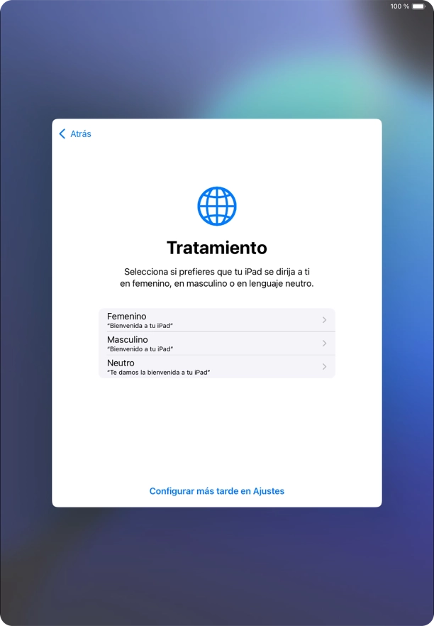 Sigue las indicaciones de la pantalla para elegir la forma de tratamiento deseada en la tablet, es decir, el masculino, el femenino o una forma de tratamiento neutra o pulsa Configurar más tarde en Ajustes. Sigue las indicaciones de la pantalla para elegir la forma de tratamiento deseada en la tablet, es decir, el masculino, el femenino o una forma de tratamiento neutra o pulsa Configurar más tarde en Ajustes.